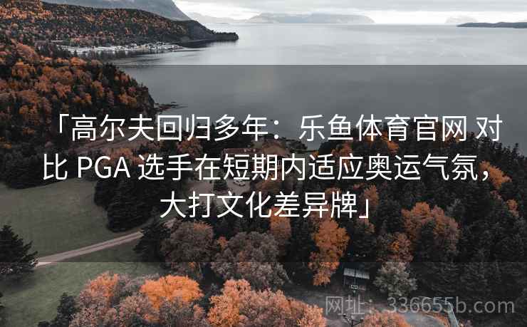 「高尔夫回归多年：乐鱼体育官网 对比 PGA 选手在短期内适应奥运气氛，大打文化差异牌」  第1张