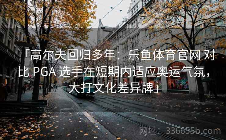 「高尔夫回归多年：乐鱼体育官网 对比 PGA 选手在短期内适应奥运气氛，大打文化差异牌」  第2张