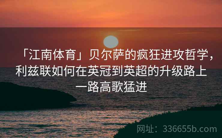 「江南体育」贝尔萨的疯狂进攻哲学，利兹联如何在英冠到英超的升级路上一路高歌猛进  第2张