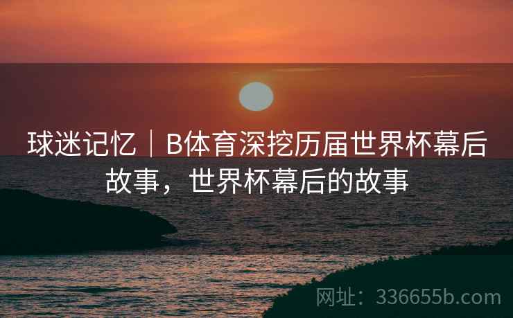 球迷记忆｜B体育深挖历届世界杯幕后故事，世界杯幕后的故事