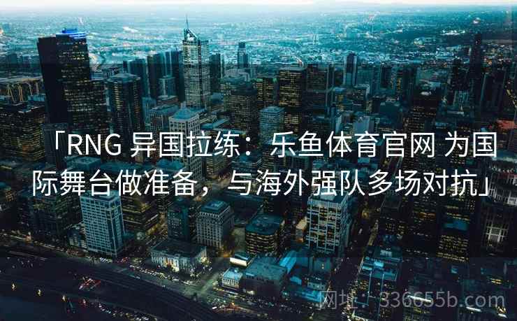 「RNG 异国拉练：乐鱼体育官网 为国际舞台做准备，与海外强队多场对抗」  第1张
