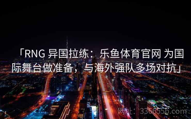 「RNG 异国拉练：乐鱼体育官网 为国际舞台做准备，与海外强队多场对抗」  第2张