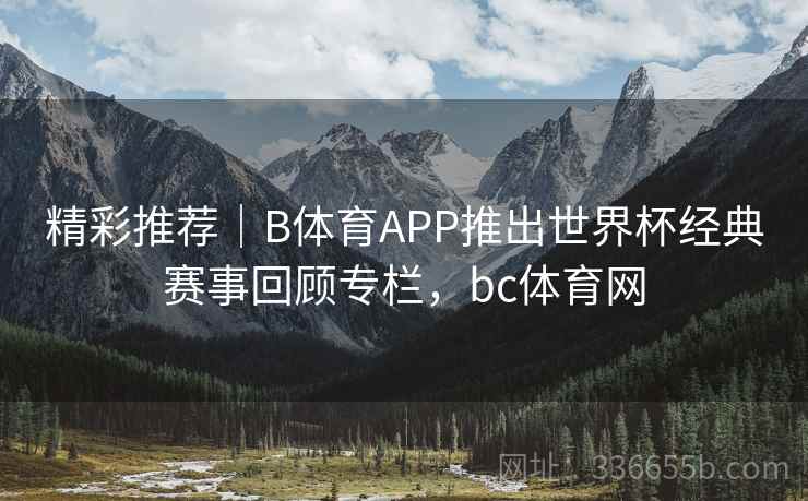 精彩推荐｜B体育APP推出世界杯经典赛事回顾专栏，bc体育网