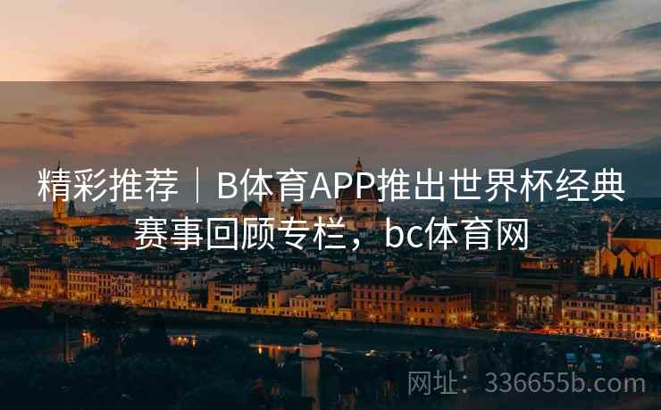 精彩推荐｜B体育APP推出世界杯经典赛事回顾专栏，bc体育网