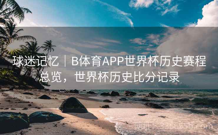 球迷记忆｜B体育APP世界杯历史赛程总览，世界杯历史比分记录
