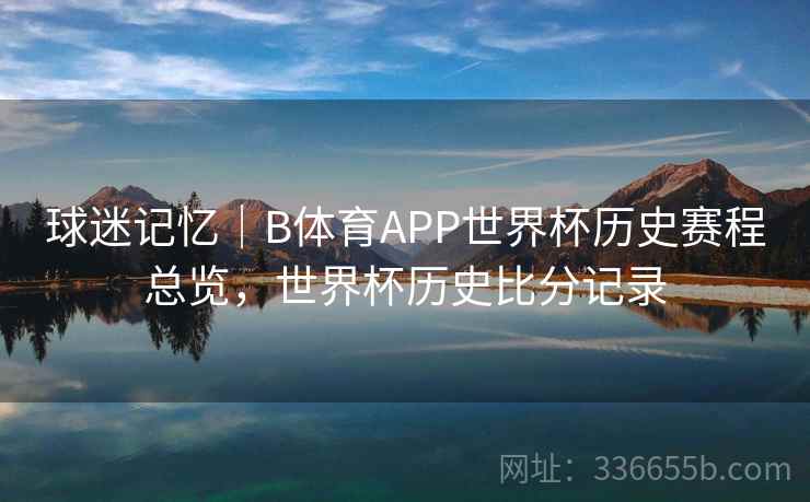 球迷记忆｜B体育APP世界杯历史赛程总览，世界杯历史比分记录