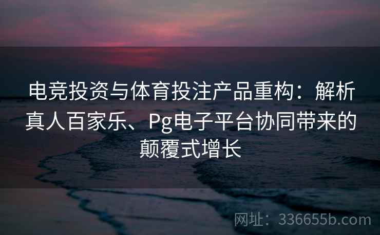 电竞投资与体育投注产品重构:解析真人百家乐、Pg电子平台协同带来的颠覆式增长
