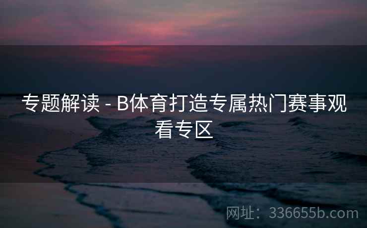 专题解读 - B体育打造专属热门赛事观看专区