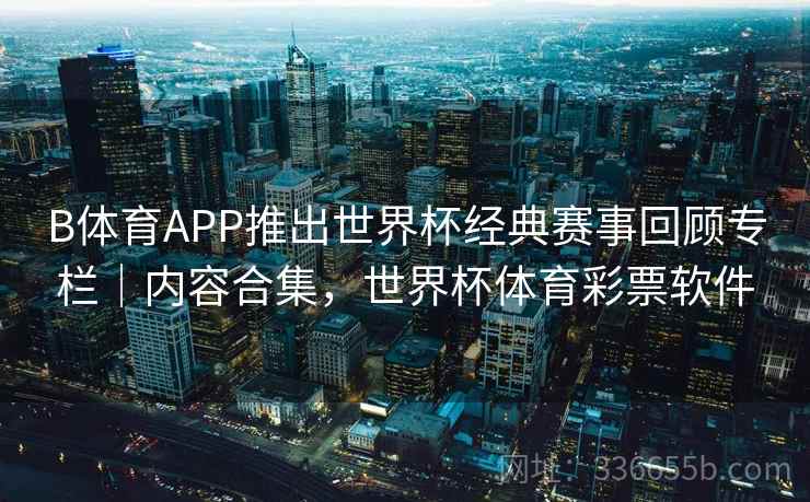 B体育APP推出世界杯经典赛事回顾专栏｜内容合集，世界杯体育彩票软件
