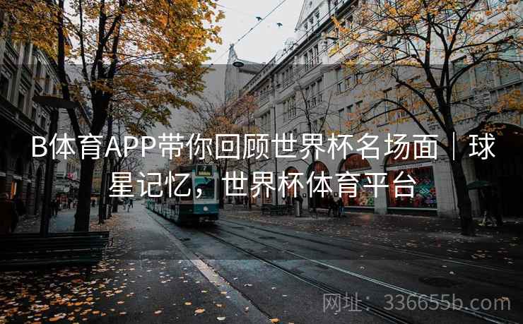 B体育APP带你回顾世界杯名场面｜球星记忆，世界杯体育平台