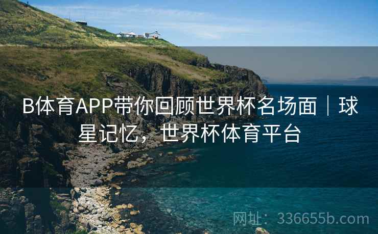 B体育APP带你回顾世界杯名场面｜球星记忆，世界杯体育平台