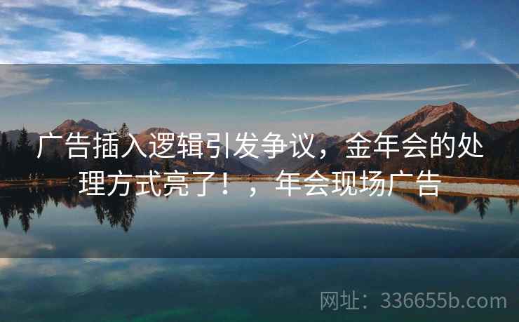 广告插入逻辑引发争议,金年会的处理方式亮了!,年会现场广告