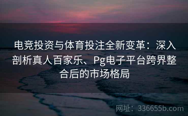 电竞投资与体育投注全新变革:深入剖析真人百家乐、Pg电子平台跨界整合后的市场格局