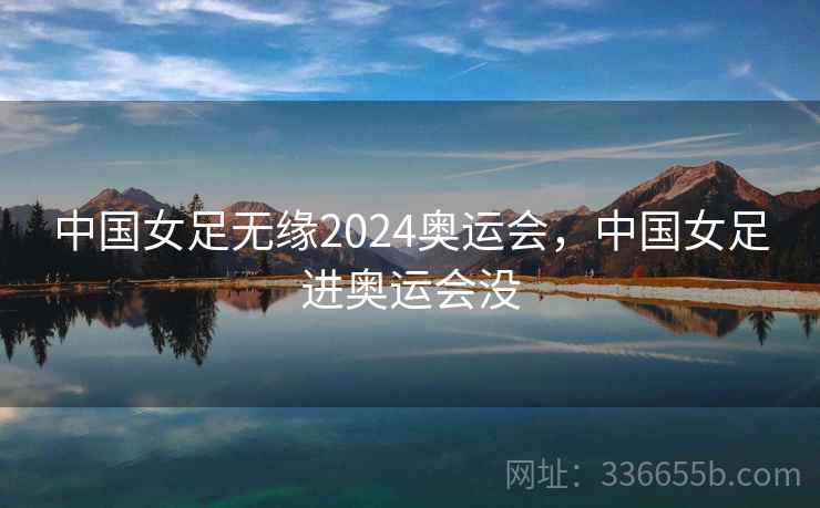 中国女足无缘2024奥运会,中国女足进奥运会没