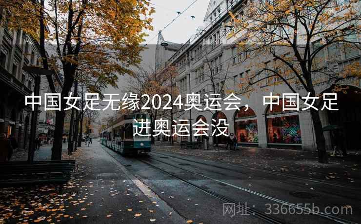 中国女足无缘2024奥运会,中国女足进奥运会没